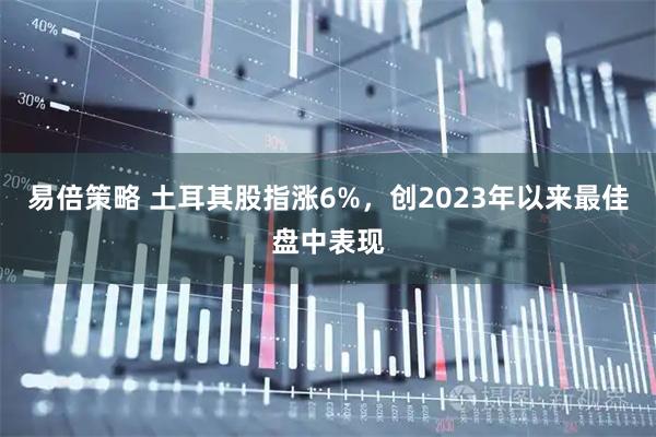 易倍策略 土耳其股指涨6%，创2023年以来最佳盘中表现