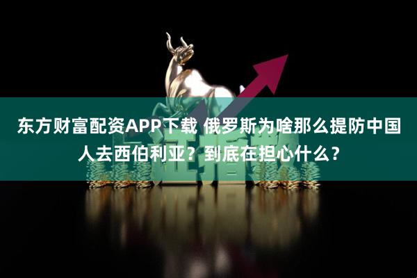 东方财富配资APP下载 俄罗斯为啥那么提防中国人去西伯利亚？到底在担心什么？