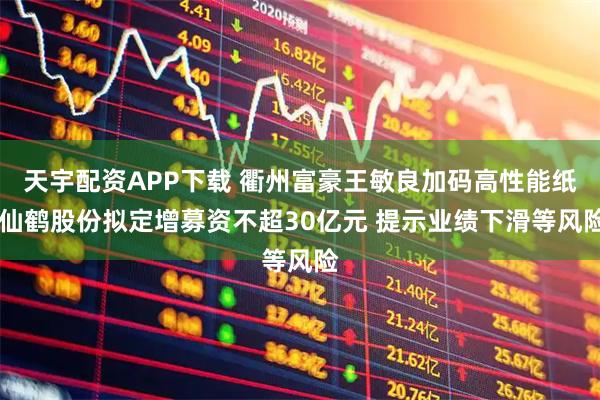 天宇配资APP下载 衢州富豪王敏良加码高性能纸 仙鹤股份拟定增募资不超30亿元 提示业绩下滑等风险