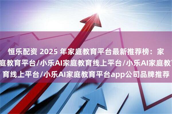 恒乐配资 2025 年家庭教育平台最新推荐榜：家庭教育平台/小乐AI家庭教育平台/小乐AI家庭教育线上平台/小乐AI家庭教育平台app公司品牌推荐