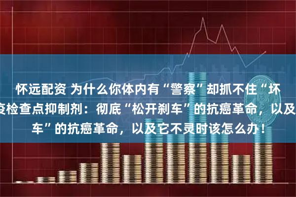 怀远配资 为什么你体内有“警察”却抓不住“坏蛋”？一文读懂免疫检查点抑制剂：彻底“松开刹车”的抗癌革命，以及它不灵时该怎么办！