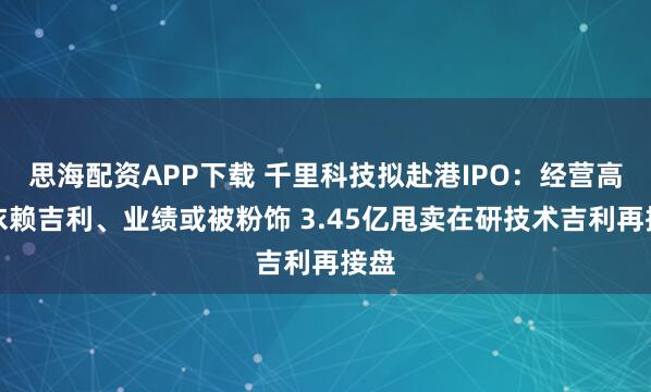 思海配资APP下载 千里科技拟赴港IPO：经营高度依赖吉利、业绩或被粉饰 3.45亿甩卖在研技术吉利再接盘