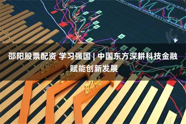 邵阳股票配资 学习强国 | 中国东方深耕科技金融 赋能创新发展