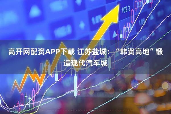 高开网配资APP下载 江苏盐城:“韩资高地”锻造现代汽车城