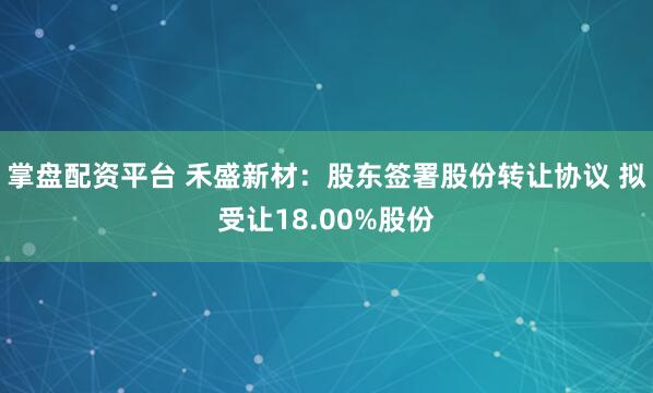 掌盘配资平台 禾盛新材：股东签署股份转让协议 拟受让18.00%股份