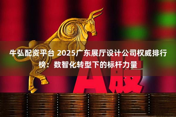 牛弘配资平台 2025广东展厅设计公司权威排行榜：数智化转型下的标杆力量