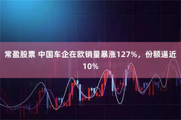 常盈股票 中国车企在欧销量暴涨127%，份额逼近10%