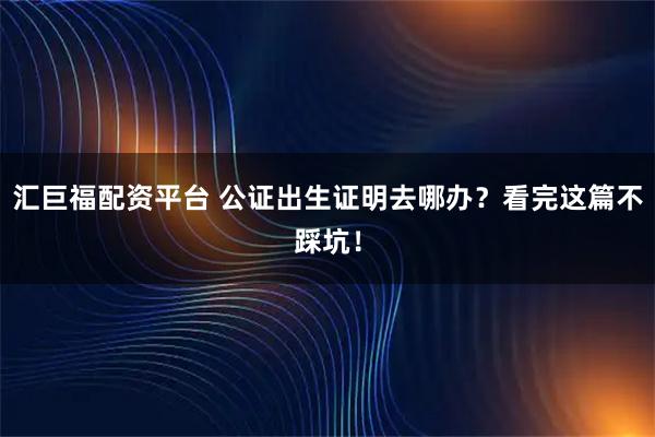 汇巨福配资平台 公证出生证明去哪办？看完这篇不踩坑！