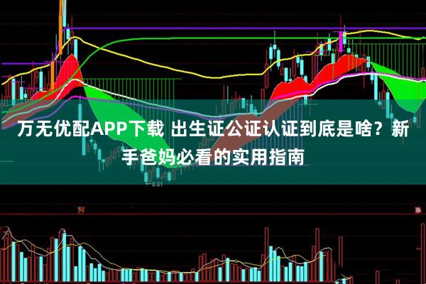 万无优配APP下载 出生证公证认证到底是啥？新手爸妈必看的实用指南
