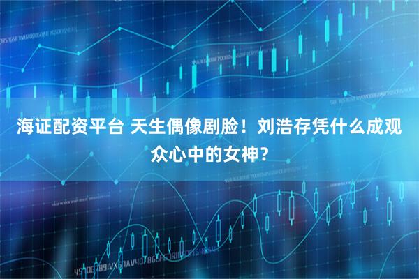 海证配资平台 天生偶像剧脸!刘浩存凭什么成观众心中的女神?