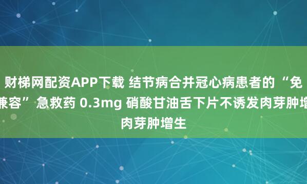 财梯网配资APP下载 结节病合并冠心病患者的 “免疫兼容” 急救药 0.3mg 硝酸甘油舌下片不诱发肉芽肿增生