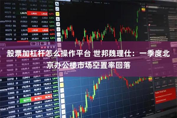 股票加杠杆怎么操作平台 世邦魏理仕：一季度北京办公楼市场空置率回落